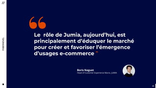 2323
Le rôle de Jumia, aujourd’hui, est
principalement d’éduquer le marché
pour créer et favoriser l’émergence
d’usages e-commerce ”
“
Boris Naguet
Head of Customer Experience Maroc, JUMIA
 