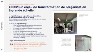 2626
Les bureaux en flex
office de la Digital
Factory
Une culture de visual
management pour
permettre à chacun
de savoir ce qui se passe
à la Digital Factory
et engager la squad
autour de son projet
La Digital Factory est aujourd’hui un réel emblème
de la transformation digitale du groupe.
Des investissements conséquents ont été mis dans les locaux
et les outils des collaborateurs.
En un an, la Digital Factory :
- S’est constituée un ensemble de méthodologies
qui semblent maîtrisées par tous
- A instauré un nouveau langage adopté par tous
les collaborateurs
- A initié de nombreux projets et identifié
une trentaine d'opportunités pour cette année
- S’est faite connaître en interne et les collaborateurs
sont nombreux à demander des formations notamment
en Design Thinking
L’enjeu reste conséquent:
L’enjeu est d’opérer une transformation digitale
à grande échelle dans une entreprise à la majorité
des salariés n’a même pas d’adresse mail ”
Change Leader, OCP
“
#Change et organisation adaptée au digital
L’OCP: un enjeu de transformation de l’organisation
à grande échelle
-
 