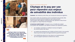 2929
#Penser un business model inclusif
Citytaps et le pay per use
pour répondre aux enjeux
de solvabilité des individus
Contexte : des habitants privés d’eau, par manque de ressources régulières.
Sans emploi stable, les populations vivant en périphérie des grandes villes
africaines ont souvent peu de visibilité sur leur revenus futurs.
Cette situation décourage les investissements des opérateurs d’eau locaux
qui craignent un risque important d’impayés.
Le business model imaginé : le pay per use, un modèle plus adapté
à la situation des utilisateurs, qui redonne confiance aux opérateurs publics.
● Un compteur connecté à un software cloud qui enregistre
les consommations des foyers
● Un système de prépaiement par mobile qui donne accès à une quantité
d’eau et permet aux gens de s’approvisionner quand ils le peuvent
● Une visibilité plus pérenne sur les retours sur investissements
qui encourage les opérateurs à étendre leur réseau
CityTaps’ vision is to help bring
running water to every urban home,
to boost the health, dignity
and productivity of the urban poor
in developing countries.
“
 