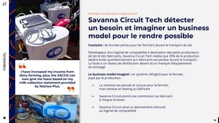 3030
I have increased my income from
dairy farming, plus, the SACCO can
now give me loans based on my
milk collection statement provided
by Maziwa Plus.
”
“
#Penser un business model inclusif
Savanna Circuit Tech détecter
un besoin et imaginer un business
model pour le rendre possible
Contexte : de lourdes pertes pour les fermiers durant le transport du lait
Développeur d’un logiciel de comptabilité à destination des petits producteurs
de lait et des fabricants, Savanna Circuit Tech réalise que 35% de la production
laitière livrée quotidiennement aux fabricants est perdue durant le transport.
La faute à un réseau de distribution absent et un manque d’équipements
de stockage.
Le business model imaginé : un système réfrigéré pour le fermier,
payé par le producteur.
● La machine est pensée et conçue pour le fermier,
mais vendue en leasing au fabricant
● Savanna Circuit prend une commission au fabricant
à chaque livraison
● Savanna Circuit vend un abonnement mensuel
au logiciel de comptabilité
 