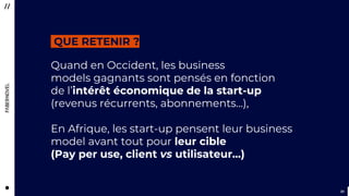 3131
Quand en Occident, les business
models gagnants sont pensés en fonction
de l’intérêt économique de la start-up
(revenus récurrents, abonnements…),
En Afrique, les start-up pensent leur business
model avant tout pour leur cible
(Pay per use, client vs utilisateur…)
QUE RETENIR ?
 