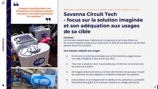 3333
CityTaps’ vision is to help bring
running water to eey urban home,
to boost the health, dignity
and productivity of the urban poor
in developing countries.
#Etre prêt à dénaturer sa vision d’un dream product pour l’adapter à sa cible
Savanna Circuit Tech
- focus sur la solution imaginée
et son adéquation aux usages
de sa cible
Contexte
Les fermiers avaient pour habitude de transporter le lait à dos d’ânes sur
les routes Kenyanes jusqu’à leurs fabricants et 35% de la production de lait était
perdue durant le transport.
Une solution adaptée aux usages
● Construire un premier prototype qui se fond dans les usages locaux:
une selle réfrigérée à faire porter par l’âne
● Trop cher à produire donc inaccessible pour le fermier, se tourner vers
les motos et scooters
● De longues phases de tests au contact des fermiers locaux pour trouver
les matériaux les plus adaptés et simplifier l’utilisation du système
● Industrialiser un prototype testé et validé par les utilisateurs, accessible
financièrement grâce à un business model et un design pertinents
Instead of putting them out
of business, we asked ourselves :
why don’t we build a prototype
for donkeys ?
”
“
 