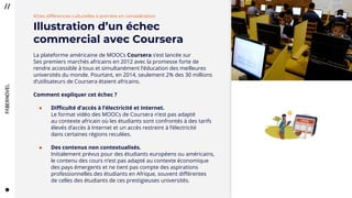 3434
#Des différences culturelles à prendre en considération
Illustration d’un échec
commercial avec Coursera
La plateforme américaine de MOOCs Coursera s’est lancée sur
Ses premiers marchés africains en 2012 avec la promesse forte de
rendre accessible à tous et simultanément l’éducation des meilleures
universités du monde. Pourtant, en 2014, seulement 2% des 30 millions
d’utilisateurs de Coursera étaient africains.
Comment expliquer cet échec ?
● Difficulté d’accès à l’électricité et Internet.
Le format vidéo des MOOCs de Coursera n’est pas adapté
au contexte africain où les étudiants sont confrontés à des tarifs
élevés d’accès à Internet et un accès restreint à l’électricité
dans certaines régions reculées.
● Des contenus non contextualisés.
Initialement prévus pour des étudiants européens ou américains,
le contenu des cours n’est pas adapté au contexte économique
des pays émergents et ne tient pas compte des aspirations
professionnelles des étudiants en Afrique, souvent différentes
de celles des étudiants de ces prestigieuses universités.
 