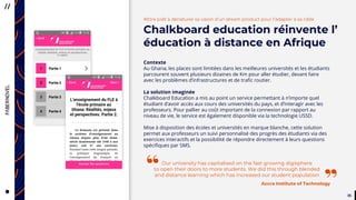 3535
CityTaps’ vision is to help bring
running water to eey urban home,
to boost the health, dignity
and productivity of the urban poor
in developing countries.
#Etre prêt à dénaturer sa vision d’un dream product pour l’adapter à sa cible
Chalkboard education réinvente l’
éducation à distance en Afrique
Contexte
Au Ghana, les places sont limitées dans les meilleures universités et les étudiants
parcourent souvent plusieurs dizaines de Km pour aller étudier, devant faire
avec les problèmes d’infrastructures et de trafic routier.
La solution imaginée
Chalkboard Education a mis au point un service permettant à n’importe quel
étudiant d’avoir accès aux cours des universités du pays, et d’interagir avec les
professeurs. Pour pallier au coût important de la connexion par rapport au
niveau de vie, le service est également disponible via la technologie USSD.
Mise à disposition des écoles et universités en marque blanche, cette solution
permet aux professeurs un suivi personnalisé des progrès des étudiants via des
exercices interactifs et la possibilité de répondre directement à leurs questions
spécifiques par SMS.
Our university has capitalised on the fast growing digisphere
to open their doors to more students. We did this through blended
and distance learning which has increased our student population
Accra Institute of Technology
”“
 