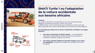 3636
CityTaps’ vision is to help bring
running water to eey urban home,
to boost the health, dignity
and productivity of the urban poor
in developing countries.
#Etre prêt à dénaturer sa vision d’un dream product pour l’adapter à sa cible
SMATI Turtle 1 ou l’adaptation
de la voiture occidentale
aux besoins africains
Contexte
Les casses occidentales sont exportées dans la zone industrielle Suame
Magazine au Ghana pour que leur contenu soit recyclé.
La SMATI Turtle 1 est un prototype de voiture fabriqué en 2013 à partir des
pièces détachées des voitures occidentales par les artisans de Suame Magazine.
Un prototype pour détourner la voiture occidentale et l’adapter aux usages
africains :
● Une voiture mécanique et facile à réparer : tous les éléments
electriques et electroniques rendant les voitures occidentales si
complexes et difficiles à réparer sont retirés.
● Une voiture robuste adaptée aux lourdes charges et aux routes
non asphaltées : les jantes et le châssis sont renforcés et le coffre
est agrandi
 