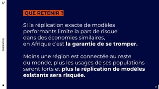 3737
Si la réplication exacte de modèles
performants limite la part de risque
dans des économies similaires,
en Afrique c’est la garantie de se tromper.
Moins une région est connectée au reste
du monde, plus les usages de ses populations
seront forts et plus la réplication de modèles
existants sera risquée.
QUE RETENIR ?
 