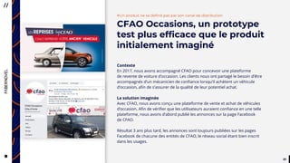 3939
CityTaps’ vision is to help bring
running water to eey urban home,
to boost the health, dignity
and productivity of the urban poor
in developing countries.
#Un produit ne se définit pas par son canal de distribution
CFAO Occasions, un prototype
test plus efficace que le produit
initialement imaginé
Contexte
En 2017, nous avons accompagné CFAO pour concevoir une plateforme
de revente de voiture d’occasion. Les clients nous ont partagé le besoin d’être
accompagnés d’un mécanicien de confiance lorsqu’il achètent un véhicule
d’occasion, afin de s’assurer de la qualité de leur potentiel achat.
La solution imaginée
Avec CFAO, nous avons conçu une plateforme de vente et achat de véhicules
d’occasion. Afin de vérifier que les utilisateurs auraient confiance en une telle
plateforme, nous avons d’abord publié les annonces sur la page Facebook
de CFAO.
Résultat 3 ans plus tard, les annonces sont toujours publiées sur les pages
Facebook de chacune des entités de CFAO, le réseau social étant bien inscrit
dans les usages.
 