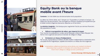 4040
#Un produit ne se définit pas par son canal de distribution
Equity Bank ou la banque
mobile avant l’heure
Contexte : Un très faible taux de bancarisation de la population
Au début du 21ème siècle, seul 1 kenyan sur 10 possède un compte en banque. Ce
faible taux de bancarisation, très homogène en Afrique s’explique principalement par
le faible nombre d’agences bancaires réparties sur le territoire.
La solution imaginée : Une banque pour augmenter l’accès aux services financiers
des populations rurales
● Délivrer sa proposition de valeur, peu importe le moyen
Pour toucher les populations rurales, James Mwangi a d’abord l’idée d’équiper des
4x4 en micro-agences bancaires et transiter de village en village.
● Orchestrer un réseau d’indépendants
Par la suite, Equity Bank accréditera 30 000 retailers indépendants et deviendra donc
une plate-forme magnétique, capable d’orchestrer un réseau de micro-agences
Long before cellphone banking came along, we created minibank
branches that could fit in the back of a Land Rover and drove
them from village to village across rural Kenya.”
James Mwangi, CEO Equity Bank
“
 