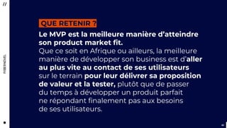 4242
Le MVP est la meilleure manière d’atteindre
son product market fit.
Que ce soit en Afrique ou ailleurs, la meilleure
manière de développer son business est d’aller
au plus vite au contact de ses utilisateurs
sur le terrain pour leur délivrer sa proposition
de valeur et la tester, plutôt que de passer
du temps à développer un produit parfait
ne répondant finalement pas aux besoins
de ses utilisateurs.
QUE RETENIR ?
 