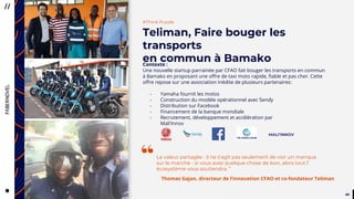 4444
#Think Puzzle
Teliman, Faire bouger les
transports
en commun à BamakoContexte :
Une nouvelle startup parrainée par CFAO fait bouger les transports en commun
à Bamako en proposant une offre de taxi moto rapide, fiable et pas cher. Cette
offre repose sur une association inédite de plusieurs partenaires:
- Yamaha fournit les motos
- Construction du modèle opérationnel avec Sendy
- Distribution sur Facebook
- Financement de la banque mondiale
- Recrutement, développement et accélération par
Mali’Innov
“
MALI’INNOV
La valeur partagée : il ne s’agit pas seulement de voir un manque
sur le marché - si vous avez quelque chose de bon, alors tout l’
écosystème vous soutiendra. ”
Thomas Gajan, directeur de l’innovation CFAO et co-fondateur Teliman
 