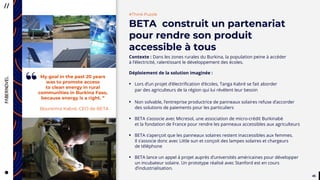4545
“
Contexte : Dans les zones rurales du Burkina, la population peine à accéder
à l’électricité, ralentissant le développement des écoles.
Déploiement de la solution imaginée :
• Lors d’un projet d’électrification d’écoles, Tanga Kabré se fait aborder
par des agriculteurs de la région qui lui révèlent leur besoin
• Non solvable, l’entreprise productrice de panneaux solaires refuse d’accorder
des solutions de paiements pour les particuliers
• BETA s’associe avec Micresol, une association de micro-crédit Burkinabè
et la fondation de France pour rendre les panneaux accessibles aux agriculteurs
• BETA s’aperçoit que les panneaux solaires restent inaccessibles aux femmes.
Il s’associe donc avec Little sun et conçoit des lampes solaires et chargeurs
de téléphone
• BETA lance un appel à projet auprès d’universités américaines pour développer
un incubateur solaire. Un prototype réalisé avec Stanford est en cours
;;;;;d’industrialisation.
#Think Puzzle
BETA construit un partenariat
pour rendre son produit
accessible à tous
My goal in the past 20 years
was to promote access
to clean energy in rural
communities in Burkina Faso,
because energy is a right. ”
Boureima Kabré, CEO de BETA
“
 