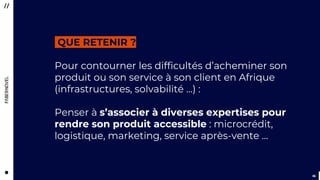 4646
Pour contourner les difficultés d’acheminer son
produit ou son service à son client en Afrique
(infrastructures, solvabilité …) :
Penser à s’associer à diverses expertises pour
rendre son produit accessible : microcrédit,
logistique, marketing, service après-vente …
QUE RETENIR ?
 