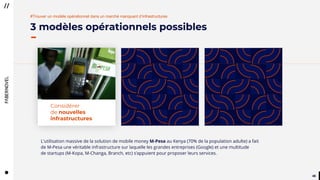 4848
3 modèles opérationnels possibles
#Trouver un modèle opérationnel dans un marché manquant d’infrastructures
Considérer
de nouvelles
infrastructures
L'utilisation massive de la solution de mobile money M-Pesa au Kenya (70% de la population adulte) a fait
de M-Pesa une véritable infrastructure sur laquelle les grandes entreprises (Google) et une multitude
de startups (M-Kopa, M-Changa, Branch, etc) s’appuient pour proposer leurs services.
 