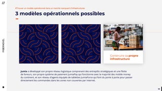 5050
3 modèles opérationnels possibles
#Trouver un modèle opérationnel dans un marché manquant d’infrastructures
Jumia a développé son propre réseau logistique comprenant des entrepôts stratégiques et une flotte
de livreurs, son propre système de paiement JumiaPay qui fonctionne avec la majorité des mobile money
du continent, et son réseau d’agents équipés de tablettes JumiaForce qui font du porte à porte pour passer
directement les commandes dans les zones non couvertes par internet.
Construire sa propre
infrastructure
 