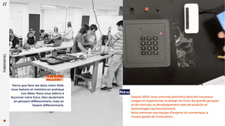 66
Parce que faire est dans notre ADN,
nous testons et mettons en pratique
nos idées. Nous vous aidons à
façonner votre futur. Non seulement
en pensant différemment, mais en
faisant différemment.
Making
Depuis 2003, nous sommes pionniers dans les nouveaux
usages et expériences, le design du futur de grands groupes
et de startups, le développement web de produits et
technologies qui fonctionnent.
Nous sommes une équipe d’experts du numérique, à
l’avant-garde de l’innovation.
New
 