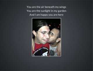 You are the air beneath my wings
You are the sunlight in my garden
And I am happy you are here

 