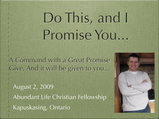 Do This, and I
           Promise You...
A Command with a Great Promise
Give, And it will be given to you...

 August 2, 2009
 Abundant Life Christian Fellowship
 Kapuskasing, Ontario
 