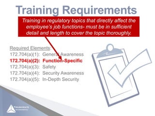 Applicable to “hazmat employees” as defined in 49 CFR
171.8 (those who affect hazmat transportation safety)
Training Requirements
49 CFR 172.704
Required Elements:
172.704(a)(1): General Awareness
172.704(a)(2): Function-Specific
172.704(a)(3): Safety
172.704(a)(4): Security Awareness
172.704(a)(5): In-Depth Security
172.704(a)(2): Function-Specific
Training in regulatory topics that directly affect the
employee’s job functions- must be in sufficient
detail and length to cover the topic thoroughly.
 