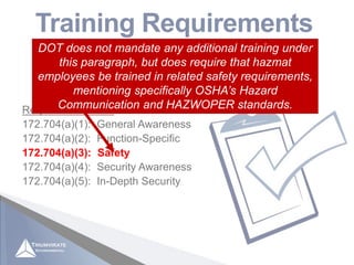 Applicable to “hazmat employees” as defined in 49 CFR
171.8 (those who affect hazmat transportation safety)
Training Requirements
49 CFR 172.704
Required Elements:
172.704(a)(1): General Awareness
172.704(a)(2): Function-Specific
172.704(a)(3): Safety
172.704(a)(4): Security Awareness
172.704(a)(5): In-Depth Security
172.704(a)(3): Safety
DOT does not mandate any additional training under
this paragraph, but does require that hazmat
employees be trained in related safety requirements,
mentioning specifically OSHA’s Hazard
Communication and HAZWOPER standards.
 