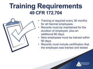 Training Requirements
49 CFR 172.704
• Training is required every 36 months
for all hazmat employees.
• Records must be maintained for the
duration of employed, plus an
additional 90 days.
• New employees must be trained within
90 days.
• Records must include certification that
the employee was trained and tested.
 