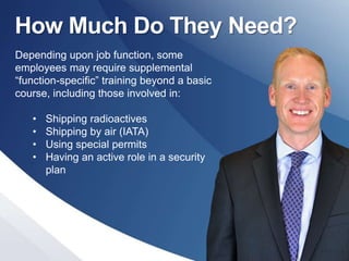 How Much Do They Need?
Depending upon job function, some
employees may require supplemental
“function-specific” training beyond a basic
course, including those involved in:
• Shipping radioactives
• Shipping by air (IATA)
• Using special permits
• Having an active role in a security
plan
 