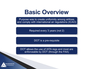 Basic Overview
Purpose was to create uniformity among airlines
and comply with international air regulations (ICAO)
Required every 3 years (not 2)
DOT is a pre-requisite
DOT allows the use of IATA regs and most are
enforceable by DOT (through the FAA)
 