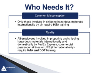Who Needs It?
• Only those involved in shipping hazardous materials
internationally by air require IATA training
Common Misconception
• All employees involved in preparing and shipping
hazardous materials internationally and
domestically by FedEx Express, commercial
passenger airlines or UPS (international only)
require IATA and DOT training
Reality
 