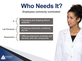 IT
• Packaging and shipping lithium
batteries
Lab Personnel
• Preparing shipments containing
dry ice
Researchers
• Offering shipments of articles and
devices, and new compounds
Employees commonly overlooked:
Who Needs It?
 