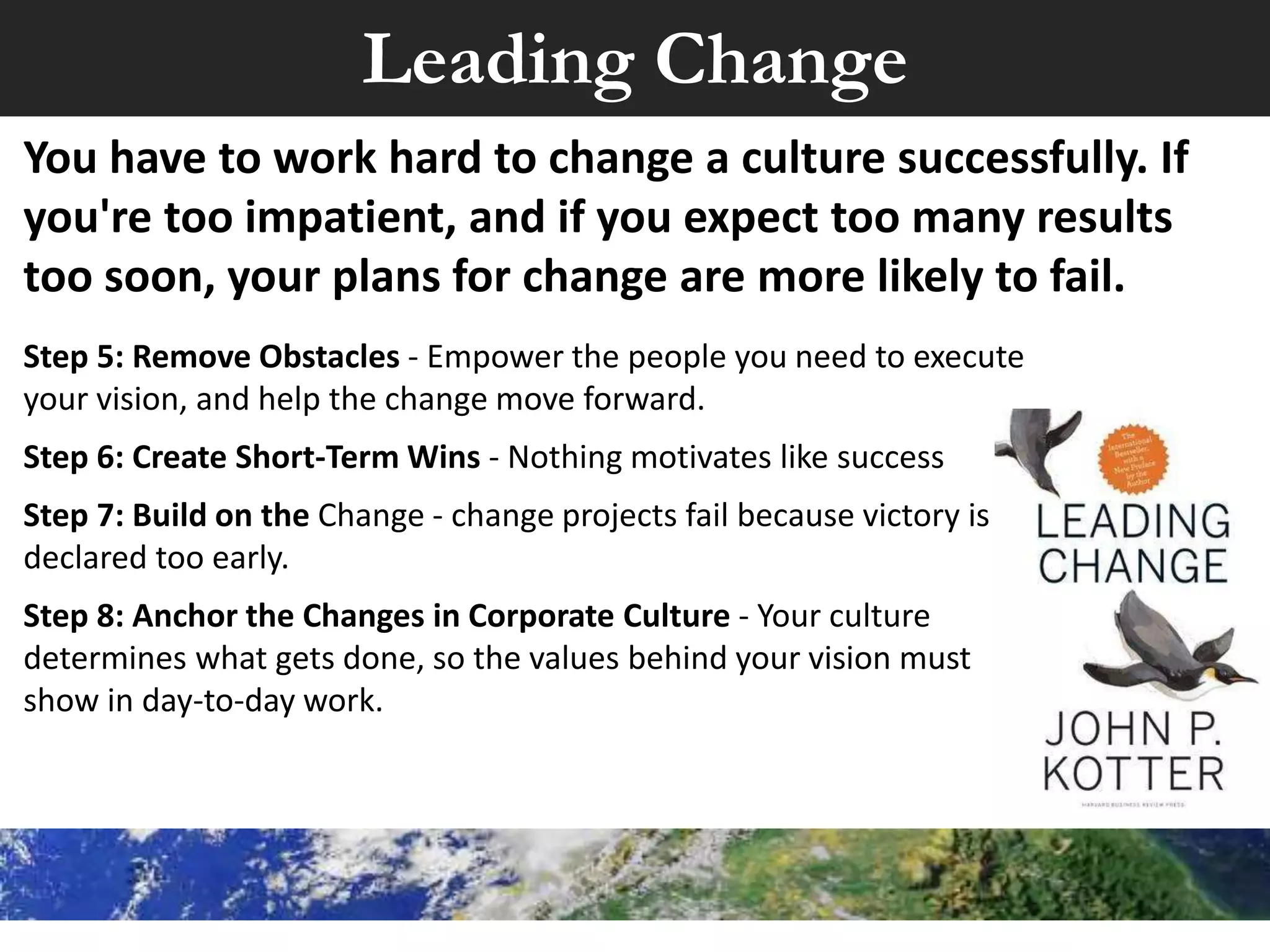 Leading Change
Step 1: Create Urgency - For change to happen, you
need to make the case why and be brutally honest.
Step 2: Form a Powerful Coalition – Get visible
support from key people and link metrics to
performance.
Step 3: Create a Vision for Change - Develop what
you "see" as the future that people can grasp easily
and remember.
Step 4: Communicate the Vision - Talk about it every
chance you get. Use the vision daily to make
decisions and solve problems.
Culture Eats Strategy - Make metrics part of your culture
 
