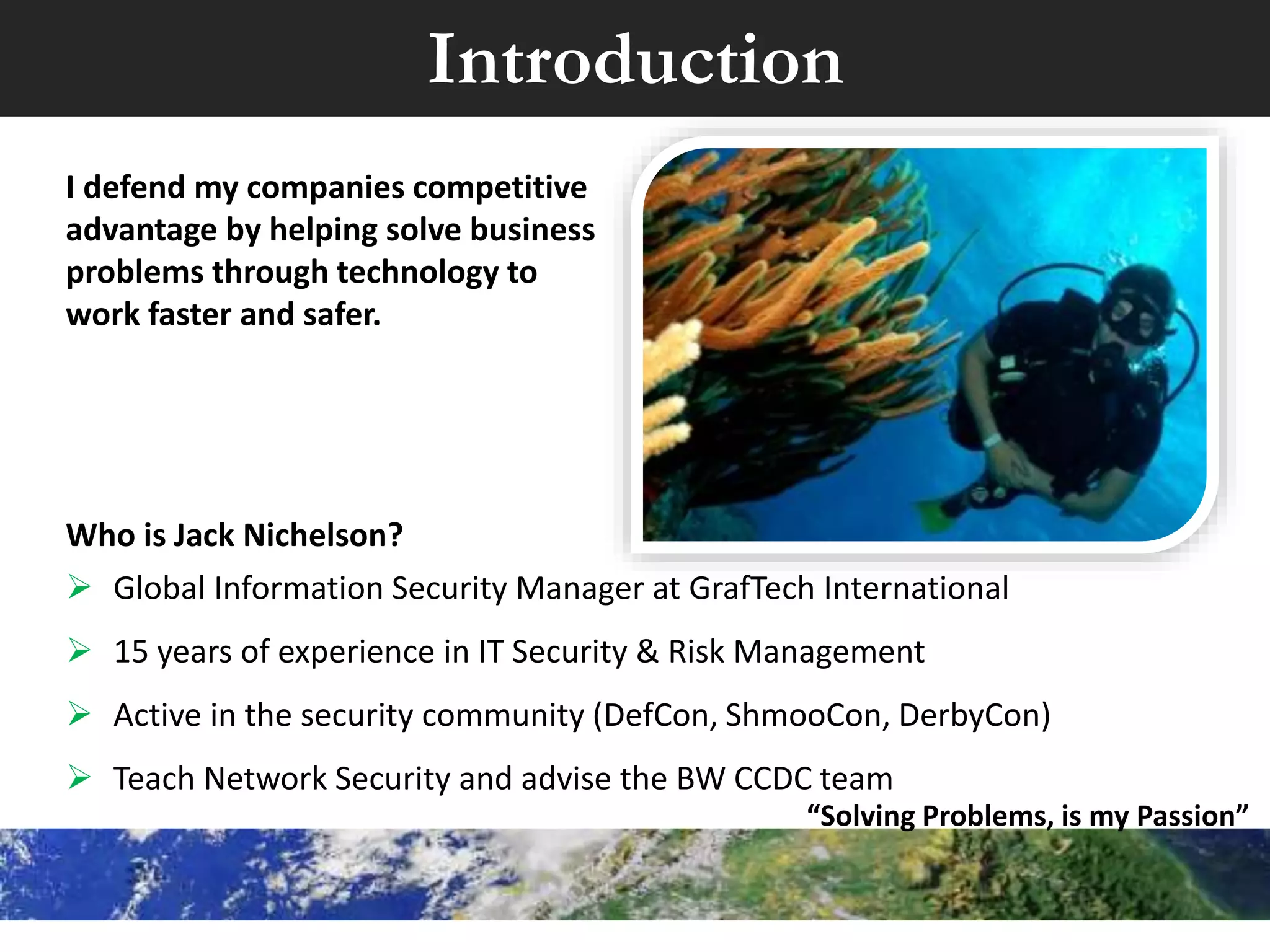 I defend my companies competitive
advantage by helping solve business
problems through technology to
work faster and safer.
Who is Jack Nichelson?
 Director of Infrastructure & Security for Chart Industries.
 Recognized as one of the “People Who Made a Difference in Security” by the
SANS Institute and Received the CSO50 award.
 Adviser for Baldwin Wallace’s, State winner Collegiate Cyber Defense
Competition (CCDC) team. “Solving Problems, is my Passion”
Introduction
 