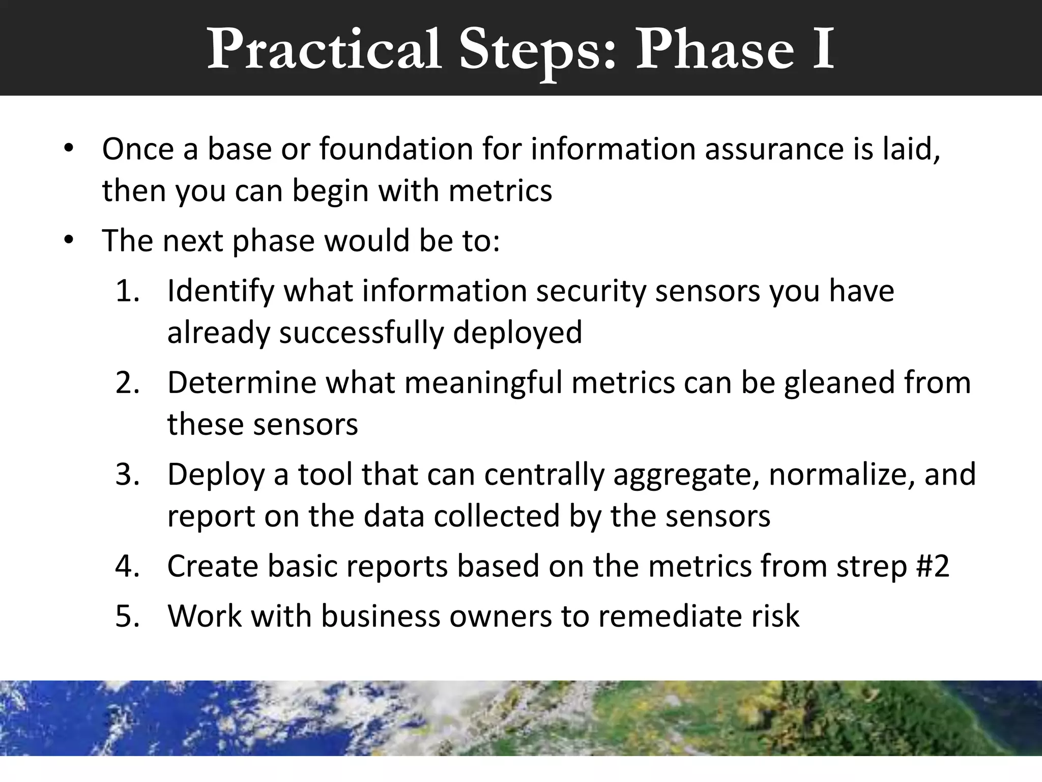 Practical Steps: Base
• To create an effective, sustainable program to implement
metrics, don’t start by creating metrics
• Recommendation would be:
1. Obtain a security management charter from senior
management
2. Create an organization wide IS Steering Committee
3. Document your organization’s overall security goals
4. Create & approve appropriate security policies,
procedures, & standards
5. Educate your organization on those documents
 