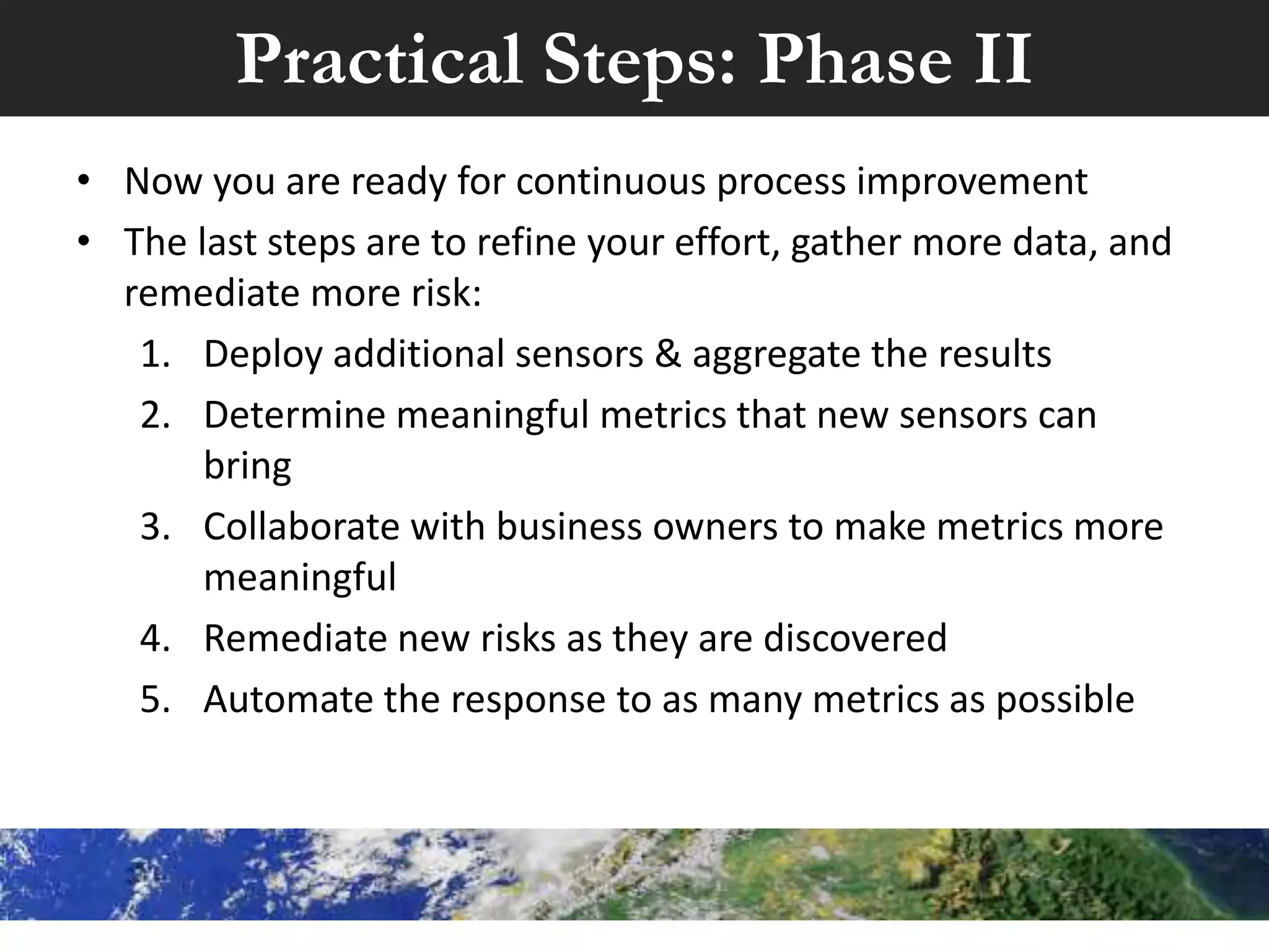 Practical Steps: Phase I
Once a base or foundation for information assurance is laid, then
you can begin with metrics
• The next phase would be to:
1. Identify what information security sensors you have
already successfully deployed
2. Determine what meaningful metrics can be gleaned from
these sensors
3. Deploy a tool that can centrally aggregate, normalize, and
report on the data collected by the sensors
4. Create basic reports based on the metrics from strep #2
5. Work with business owners to remediate risk
 