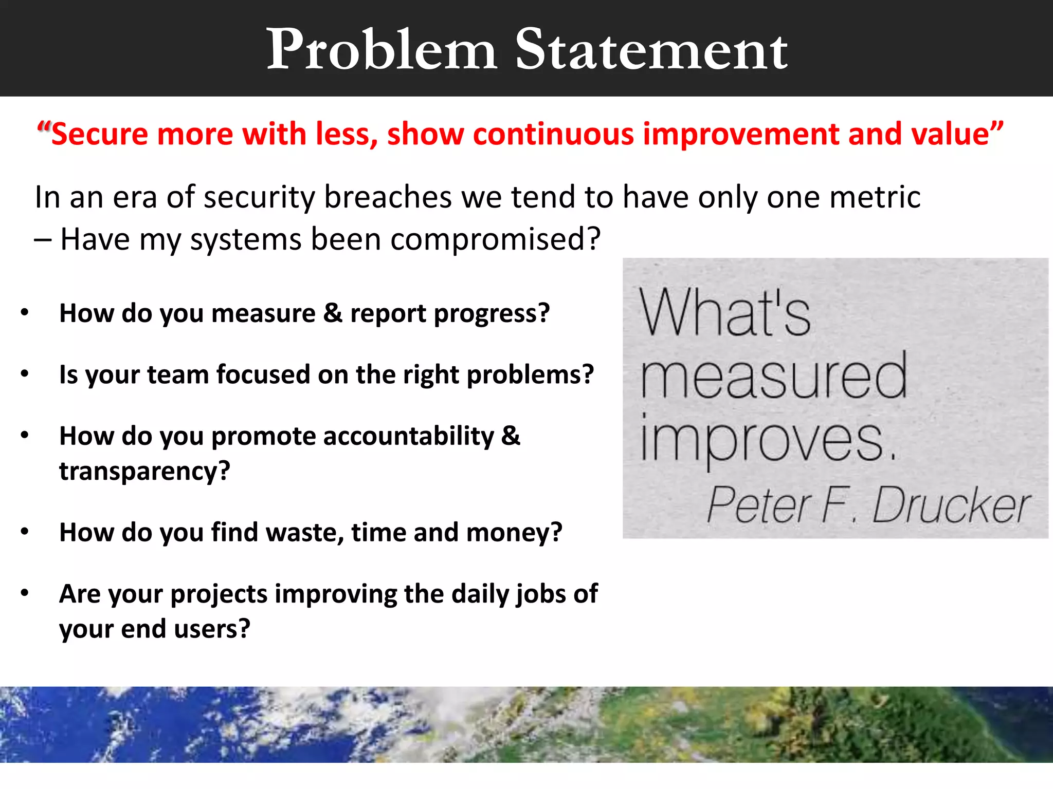 • How do you measure & report progress?
• Is your team focused on the right problems?
• How do you promote accountability &
transparency?
• How do you find waste, time and money?
• Are your projects improving the daily jobs of
your end users?
“Secure more with less, show continuous improvement and value”
Problem Statement
In an era of security breaches we tend to have only one metric
– Have my systems been compromised?
 