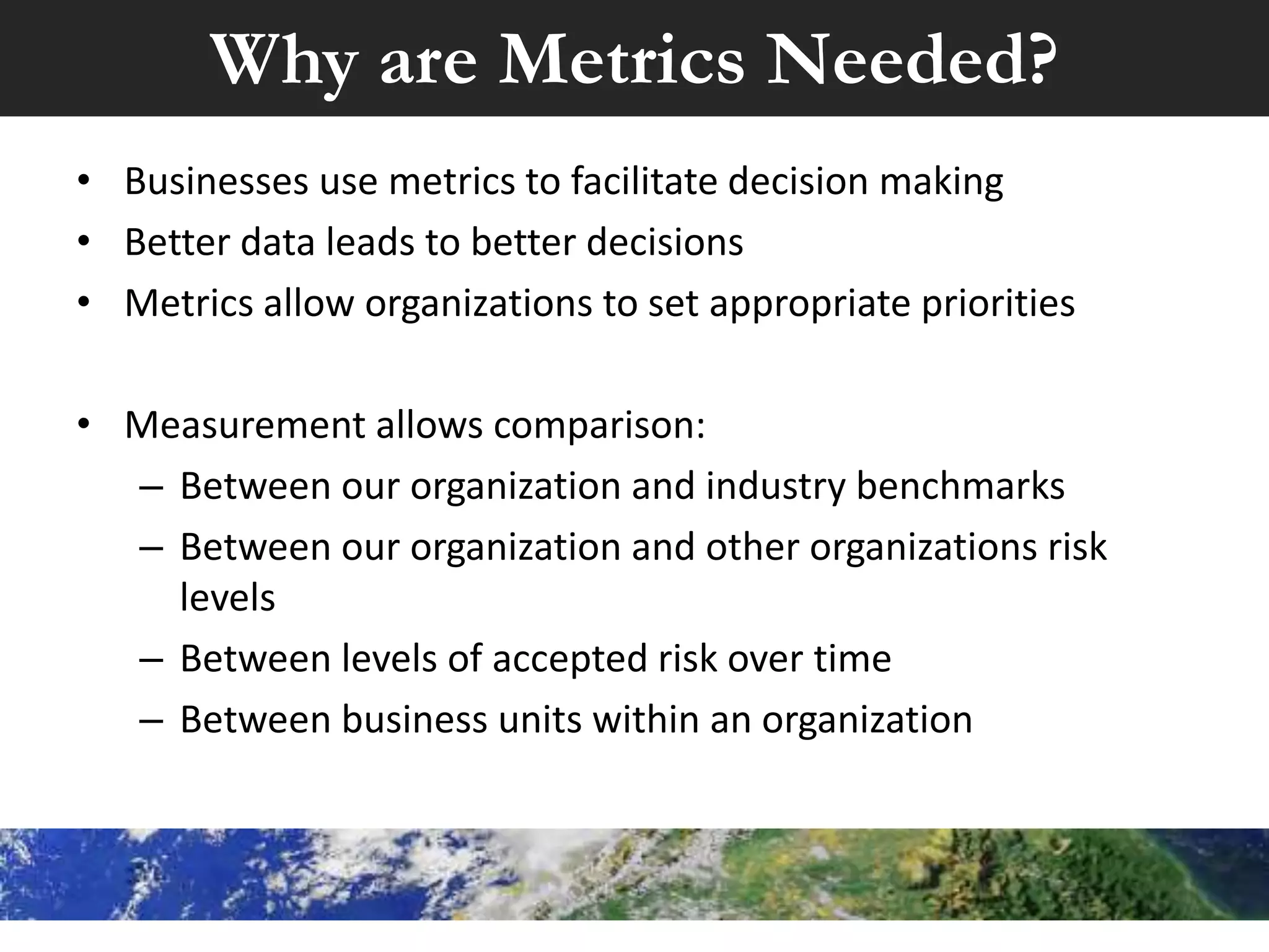 Why are Metrics Needed?
• Businesses use metrics to facilitate decision making
• Better data leads to better decisions
• Metrics allow organizations to set appropriate priorities
• Measurement allows comparison:
– Between our organization and industry benchmarks
– Between our organization and other organizations risk
levels
– Between levels of accepted risk over time
– Between business units within an organization
 