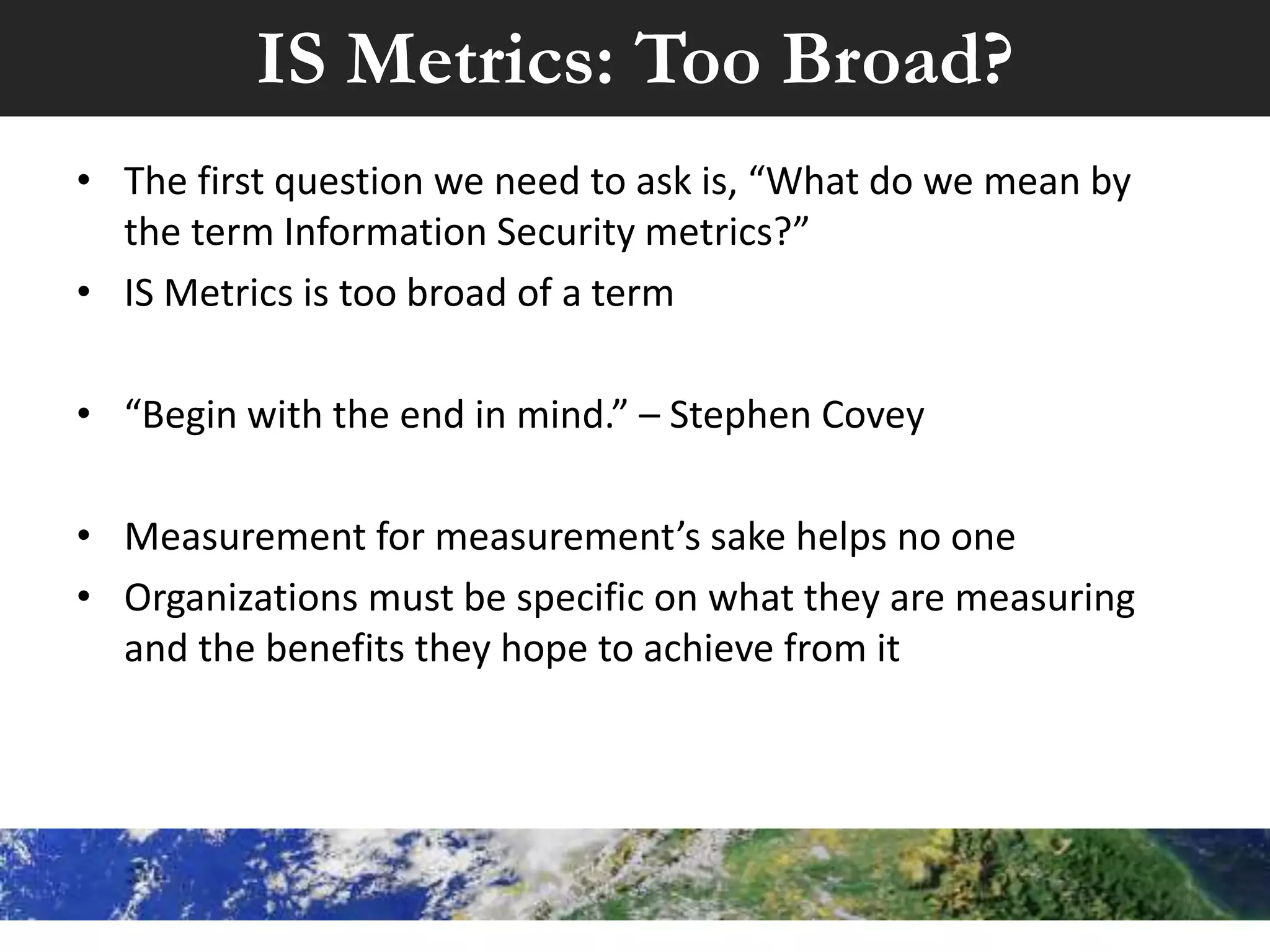 IS Metrics: Too Broad?
• The first question we need to ask is, “What do we mean by
the term Information Security metrics?”
• IS Metrics is too broad of a term
• “Begin with the end in mind.” – Stephen Covey
• Measurement for measurement’s sake helps no one
• Organizations must be specific on what they are measuring
and the benefits they hope to achieve from it
 