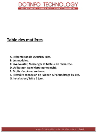 Table des matières


 A. Présentation de DOTINFO Files.
 B. Les modules.
 C. LiveCounter, Messenger et Moteur de recherche.
 D. Utilisateur, Administrateur et Invité.
 E. Droits d'accès au contenu.
 F. Première connexion de l'Admin & Paramétrage du site.
 G. Installation / Mise à jour.




                     www.files.dotinfo-technology.com   Page 2
 