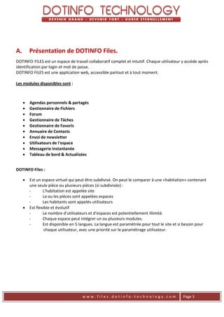 A.       Présentation de DOTINFO Files.
DOTINFO FILES est un espace de travail collaboratif complet et intuitif. Chaque utilisateur y accède après
identification par login et mot de passe.
DOTINFO FILES est une application web, accessible partout et à tout moment.

Les modules disponibles sont :



        Agendas personnels & partagés
        Gestionnaire de Fichiers
        Forum
        Gestionnaire de Tâches
        Gestionnaire de Favoris
        Annuaire de Contacts
        Envoi de newsletter
        Utilisateurs de l'espace
        Messagerie instantanée
        Tableau de bord & Actualisées


DOTINFO Files :

      Est un espace virtuel qui peut être subdivisé. On peut le comparer à une «habitation» contenant
       une seule pièce ou plusieurs pièces (si subdivisée) :
       -       L'habitation est appelée site
       -       La ou les pièces sont appelées espaces
       -       Les habitants sont appelés utilisateurs
      Est flexible et évolutif
       -       Le nombre d'utilisateurs et d'espaces est potentiellement illimité.
       -       Chaque espace peut intégrer un ou plusieurs modules.
       -       Est disponible en 5 langues. La langue est paramétrée pour tout le site et si besoin pour
                chaque utilisateur, avec une priorité sur le paramétrage utilisateur.




                                     www.files.dotinfo-technology.com                       Page 3
 