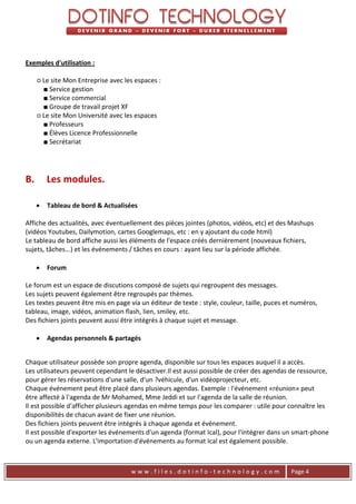 Exemples d'utilisation :

     ○ Le site Mon Entreprise avec les espaces :
       ■ Service gestion
       ■ Service commercial
       ■ Groupe de travail projet XF
     ○ Le site Mon Université avec les espaces
       ■ Professeurs
       ■ Élèves Licence Professionnelle
       ■ Secrétariat




B.       Les modules.

        Tableau de bord & Actualisées

Affiche des actualités, avec éventuellement des pièces jointes (photos, vidéos, etc) et des Mashups
(vidéos Youtubes, Dailymotion, cartes Googlemaps, etc : en y ajoutant du code html)
Le tableau de bord affiche aussi les éléments de l'espace créés dernièrement (nouveaux fichiers,
sujets, tâches...) et les événements / tâches en cours : ayant lieu sur la période affichée.

        Forum

Le forum est un espace de discutions composé de sujets qui regroupent des messages.
Les sujets peuvent également être regroupés par thèmes.
Les textes peuvent être mis en page via un éditeur de texte : style, couleur, taille, puces et numéros,
tableau, image, vidéos, animation flash, lien, smiley, etc.
Des fichiers joints peuvent aussi être intégrés à chaque sujet et message.

        Agendas personnels & partagés


Chaque utilisateur possède son propre agenda, disponible sur tous les espaces auquel il a accès.
Les utilisateurs peuvent cependant le désactiver.Il est aussi possible de créer des agendas de ressource,
pour gérer les réservations d'une salle, d'un ?véhicule, d'un vidéoprojecteur, etc.
Chaque événement peut être placé dans plusieurs agendas. Exemple : l'événement «réunion» peut
être affecté à l'agenda de Mr Mohamed, Mme Jeddi et sur l'agenda de la salle de réunion.
Il est possible d'afficher plusieurs agendas en même temps pour les comparer : utile pour connaître les
disponibilités de chacun avant de fixer une réunion.
Des fichiers joints peuvent être intégrés à chaque agenda et événement.
Il est possible d'exporter les événements d'un agenda (format Ical), pour l'intégrer dans un smart-phone
ou un agenda externe. L'importation d'événements au format Ical est également possible.



                                     www.files.dotinfo-technology.com                        Page 4
 
