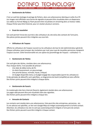    Gestionnaire de Fichiers

C'est un outil de stockage et partage de fichiers, dans une arborescence identique à celle d'un PC
Les images sont affichées sous forme de vignette et peuvent être visualisées dans un diaporama.
Les vidéos au format Mpeg ou Flash peuvent être visualisées en streaming dans un lecteur vidéo.
Chaque fichier peut être historisé, pour en stocker plusieurs versions.


      Envoi de newsletter

Cet outil permet l'envoi de courriels à des utilisateurs du site et/ou des contacts de l'annuaire.
Des pièces jointes peuvent être intégrées aux courriels.


      Utilisateurs de l'espace

Affiche les utilisateurs de l'espace courant ou les utilisateurs de tout le site (administrateur général).
Chaque utilisateur peut envoyer des invitations par mail, pour que de nouvelles personnes rejoignent
l'espace courant. Cette fonctionnalité est une option du paramétrage de l'espace : «utilisateur +».


      Gestionnaire de Tâches

Cet outil gère des tâches, stockées dans une arborescence.
Pour chaque tâche, il est possible de préciser :
    - Une date de début et/ou de fin
    - Un état d'avancement, en pourcentage
    - Une priorité (basse, normale, haute, critique)
    - Un budget disponible et/ou un budget engagé des responsables (parmi les utilisateurs)
Si des périodes de début/fin sont spécifiées, un diagramme de Gantt (simplifié) est alors affiché.
Des fichiers joints peuvent être intégrés à chaque tâche.


      Gestionnaire de Favoris

Ce module gère des liens Internet (favoris), également stockés dans une arborescence.
Les pages web peuvent être pré-visualisées dans des vignettes.
Des fichiers joints peuvent être intégrés à chaque lien.

      Annuaire de Contacts

Les contacts sont stockés dans une arborescence. Cela peut être des entreprises, personnes, etc.
Si une adresse est spécifiée, un lien vers Google Map est intégré automatiquement à la fiche contact.
Attention, les utilisateurs du site ne sont pas automatiquement intégrés à l'annuaire de contact.
Des fichiers joints peuvent aussi être intégrés à chaque contact.




                                     www.files.dotinfo-technology.com                          Page 5
 