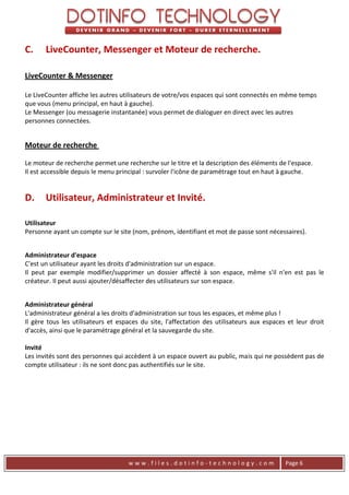 C.     LiveCounter, Messenger et Moteur de recherche.

LiveCounter & Messenger

Le LiveCounter affiche les autres utilisateurs de votre/vos espaces qui sont connectés en même temps
que vous (menu principal, en haut à gauche).
Le Messenger (ou messagerie instantanée) vous permet de dialoguer en direct avec les autres
personnes connectées.


Moteur de recherche

Le moteur de recherche permet une recherche sur le titre et la description des éléments de l'espace.
Il est accessible depuis le menu principal : survoler l'icône de paramétrage tout en haut à gauche.


D.     Utilisateur, Administrateur et Invité.

Utilisateur
Personne ayant un compte sur le site (nom, prénom, identifiant et mot de passe sont nécessaires).


Administrateur d'espace
C'est un utilisateur ayant les droits d'administration sur un espace.
Il peut par exemple modifier/supprimer un dossier affecté à son espace, même s'il n'en est pas le
créateur. Il peut aussi ajouter/désaffecter des utilisateurs sur son espace.


Administrateur général
L'administrateur général a les droits d'administration sur tous les espaces, et même plus !
Il gère tous les utilisateurs et espaces du site, l'affectation des utilisateurs aux espaces et leur droit
d'accès, ainsi que le paramétrage général et la sauvegarde du site.

Invité
Les invités sont des personnes qui accèdent à un espace ouvert au public, mais qui ne possèdent pas de
compte utilisateur : ils ne sont donc pas authentifiés sur le site.




                                    www.files.dotinfo-technology.com                        Page 6
 