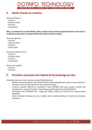 E.     Droits d'accès au contenu.
Accès aux dossiers :
 ○ Lecture
 ○ Écriture limité
 ○ Écriture
 ○ Accès total

Note : Les éléments à la racine (fichier, tâche, contact, liens) ont leur propre droit d'accès. Par contre, l
es éléments situés dans un dossier héritent des droits d'accès au dossier.

Accès aux agendas :
 ○ Lecture
 ○ Écriture limité
 ○ Écriture
 ○ Accès total

Accès aux sujets du forum :
 ○ Lecture
 ○ Écriture limité
 ○ Écriture
 ○ Accès total

Accès aux actualités :
 ○ Lecture
 ○ Écriture

F.     Première connexion de l'Admin & Paramétrage du site.
Connectez-vous avec votre nouveau compte d'administrateur
   - Affichez le paramétrage du site (survoler l'icône de paramétrage dans le menu en haut à gauche)
   - Précisez le nom et la description de votre Espace de travail
   - Si besoin, ajoutez l'adresse de connexion à votre DOTINFO Files (pour pouvoir envoyer des
      invitations par courriel). Exemple : http://www.monhebergement.com/dotinfofiles/
   - Paramétrez votre DOTINFO Files : langue par défaut, couleurs et fond d'écran, espace disque
      disponible.
   - Dans le module Utilisateurs du site, modifiez votre compte utilisateur et ajoutez de nouveaux
      utilisateurs




                                     www.files.dotinfo-technology.com                          Page 7
 