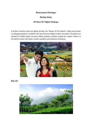 Honeymoon Packages

                                      Doting Ootty

                              03 Days 02 Nights Package



A perfect romantic spot and rightly termed, the “Queen of hill stations”, Qotty also known
as Udhagamandalam is nestled in the lap of luscious Nilgiri or Blue mountains. Situated at an
altitude of 2,240m above sea level, Ootty provides a perfect respite for couples. Ootty is a
hill station strewn with lakes, streams, gardens and colonial architecture.




Day 01:
 