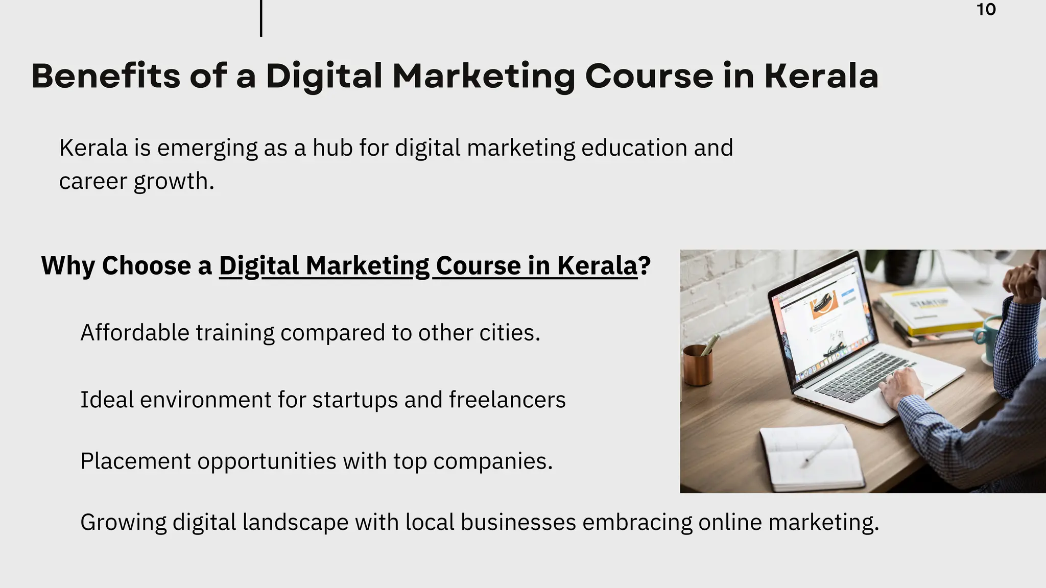 Benefits of a Digital Marketing Course in Kerala
Kerala is emerging as a hub for digital marketing education and
career growth.
Why Choose a Digital Marketing Course in Kerala?
Affordable training compared to other cities.
Growing digital landscape with local businesses embracing online marketing.
Placement opportunities with top companies.
Ideal environment for startups and freelancers
10
 