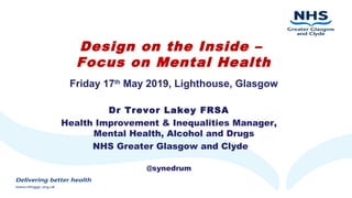 Design on the Inside –
Focus on Mental Health
Friday 17th
May 2019, Lighthouse, Glasgow
Dr Trevor Lakey FRSA
Health Improvement & Inequalities Manager,
Mental Health, Alcohol and Drugs
NHS Greater Glasgow and Clyde
@synedrum
 