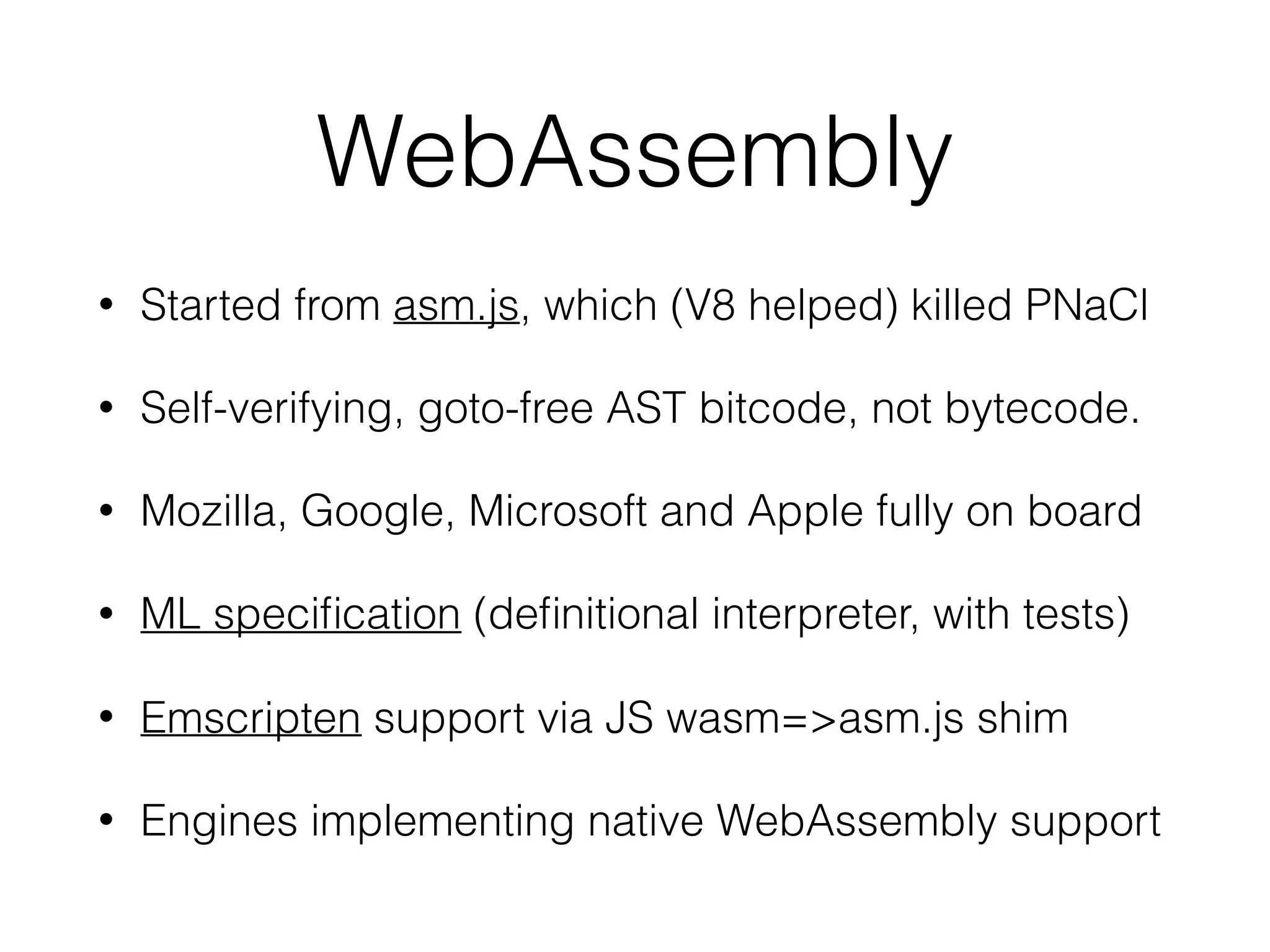 WebAssembly
• Started from asm.js, which (V8 helped) killed PNaCl
• Self-verifying, goto-free AST bitcode, not bytecode.
• Mozilla, Google, Microsoft and Apple fully on board
• ML speciﬁcation (deﬁnitional interpreter, with tests)
• Emscripten support via JS wasm=>asm.js shim
• Engines implementing native WebAssembly support
 