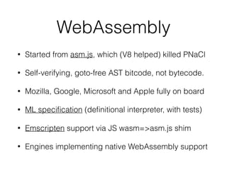 WebAssembly
• Started from asm.js, which (V8 helped) killed PNaCl
• Self-verifying, goto-free AST bitcode, not bytecode.
• Mozilla, Google, Microsoft and Apple fully on board
• ML speciﬁcation (deﬁnitional interpreter, with tests)
• Emscripten support via JS wasm=>asm.js shim
• Engines implementing native WebAssembly support
 