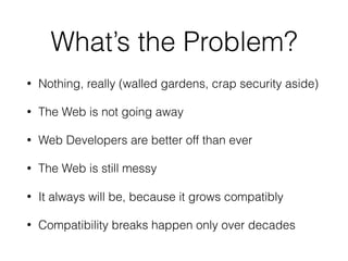What’s the Problem?
• Nothing, really (walled gardens, crap security aside)
• The Web is not going away
• Web Developers are better off than ever
• The Web is still messy
• It always will be, because it grows compatibly
• Compatibility breaks happen only over decades
 