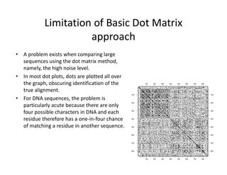 Limitation of Basic Dot Matrix
approach
• A problem exists when comparing large
sequences using the dot matrix method,
namely, the high noise level.
• In most dot plots, dots are plotted all over
the graph, obscuring identification of the
true alignment.
• For DNA sequences, the problem is
particularly acute because there are only
four possible characters in DNA and each
residue therefore has a one‐in‐four chance
of matching a residue in another sequence.
100
100
200
200
300
300
400
400
500
500
600
600
700
700
800
800
100 100
200 200
300 300
400 400
500 500
600 600
700 700
800 800
 