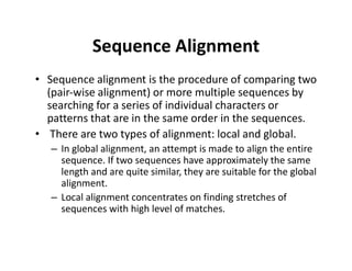 Sequence Alignment
• Sequence alignment is the procedure of comparing two
(pair‐wise alignment) or more multiple sequences by
searching for a series of individual characters or
patterns that are in the same order in the sequences.
• There are two types of alignment: local and global.
– In global alignment, an attempt is made to align the entire
sequence. If two sequences have approximately the same
length and are quite similar, they are suitable for the global
alignment.
– Local alignment concentrates on finding stretches of
sequences with high level of matches.
 