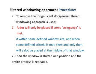 • To remove the insignificant dots/noise filtered
windowing approach is used;
1. A dot will only be placed if some ‘stringency’ is
met.
if within some defined window size, and when
some defined criteria is met, then and only then,
will a dot be placed at the middle of that window.
2. Then the window is shifted one position and the
entire process is repeated.
Filtered windowing approach: Procedure:
 